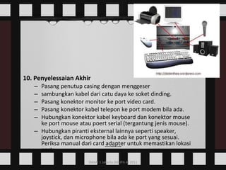 10. Penyelessaian Akhir Pasang penutup casing dengan menggeser  sambungkan kabel dari catu daya ke soket dinding.  Pasang konektor monitor ke port video card.  Pasang konektor kabel telepon ke port modem bila ada.  Hubungkan konektor kabel keyboard dan konektor mouse ke port mouse atau poert serial (tergantung jenis mouse).  Hubungkan piranti eksternal lainnya seperti speaker, joystick, dan microphone bila ada ke port yang sesuai. Periksa manual dari card adapter untuk memastikan lokasi port.  