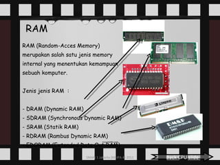 RAM RAM (Random-Acces Memory) merupakan salah satu jenis memory  internal yang menentukan kemampuan  sebuah komputer.  Jenis jenis RAM  : - DRAM (Dynamic RAM) - SDRAM (Synchronous Dynamic RAM) - SRAM (Statik RAM) - RDRAM (Rambus Dynamic RAM) - EDORAM (Extended Data Out RAM) Back CPU slide 