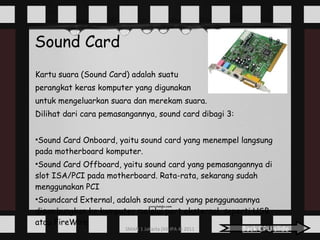 Sound Card Kartu suara (Sound Card) adalah suatu  perangkat keras komputer yang digunakan  untuk mengeluarkan suara dan merekam suara.  Dilihat dari cara pemasangannya, sound card dibagi 3: Sound Card Onboard, yaitu sound card yang menempel langsung pada motherboard komputer. Sound Card Offboard, yaitu sound card yang pemasangannya di slot ISA/PCI pada motherboard. Rata-rata, sekarang sudah menggunakan PCI Soundcard External, adalah sound card yang penggunaannya disambungkan ke komputer melalui port eksternal, seperti USB atau FireWire Back CPU slide 