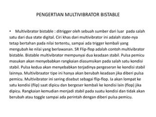PENGERTIAN MULTIVIBRATOR BISTABLE
• Multivibrator bistable : ditrigger oleh sebuah sumber dari luar pada salah
satu dari dua state digital. Ciri khas dari multivibrator ini adalah state-nya
tetap bertahan pada nilai tertentu, sampai ada trigger kembali yang
mengubah ke nilai yang berlawanan. SR Flip-flop adalah contoh multivibrator
bistable. Bistable multivibrator mempunyai dua keadaan stabil. Pulsa pemicu
masukan akan menyebabkan rangkaian diasumsikan pada salah satu kondisi
stabil. Pulsa kedua akan menyebabkan terjadinya pergeseran ke kondisi stabil
lainnya. Multivibraator tipe ini hanya akan berubah keadaan jika diberi pulsa
pemicu. Multivibrator ini sering disebut sebagai flip-flop. Ia akan lompat ke
satu kondisi (flip) saat dipicu dan bergeser kembali ke kondisi lain (flop) jika
dipicu. Rangkaian kemudian menjadi stabil pada suatu kondisi dan tidak akan
berubah atau toggle sampai ada perintah dengan diberi pulsa pemicu.
 