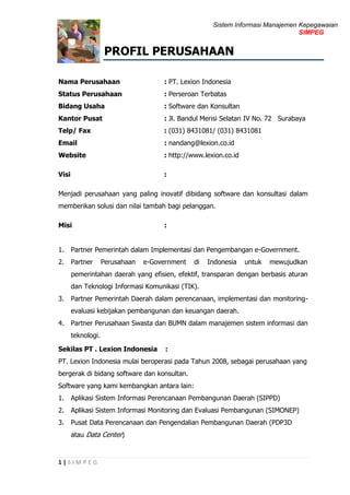 Sistem Informasi Manajemen Kepegawaian
SIMPEG
1 | S I M P E G
PROFIL PERUSAHAAN
Nama Perusahaan : PT. Lexion Indonesia
Status Perusahaan : Perseroan Terbatas
Bidang Usaha : Software dan Konsultan
Kantor Pusat : Jl. Bandul Merisi Selatan IV No. 72 Surabaya
Telp/ Fax : (031) 8431081/ (031) 8431081
Email : nandang@lexion.co.id
Website : http://www.lexion.co.id
Visi :
Menjadi perusahaan yang paling inovatif dibidang software dan konsultasi dalam
memberikan solusi dan nilai tambah bagi pelanggan.
Misi :
1. Partner Pemerintah dalam Implementasi dan Pengembangan e-Government.
2. Partner Perusahaan e-Government di Indonesia untuk mewujudkan
pemerintahan daerah yang efisien, efektif, transparan dengan berbasis aturan
dan Teknologi Informasi Komunikasi (TIK).
3. Partner Pemerintah Daerah dalam perencanaan, implementasi dan monitoring-
evaluasi kebijakan pembangunan dan keuangan daerah.
4. Partner Perusahaan Swasta dan BUMN dalam manajemen sistem informasi dan
teknologi.
Sekilas PT . Lexion Indonesia :
PT. Lexion Indonesia mulai beroperasi pada Tahun 2008, sebagai perusahaan yang
bergerak di bidang software dan konsultan.
Software yang kami kembangkan antara lain:
1. Aplikasi Sistem Informasi Perencanaan Pembangunan Daerah (SIPPD)
2. Aplikasi Sistem Informasi Monitoring dan Evaluasi Pembangunan (SIMONEP)
3. Pusat Data Perencanaan dan Pengendalian Pembangunan Daerah (PDP3D
atau Data Center)
 