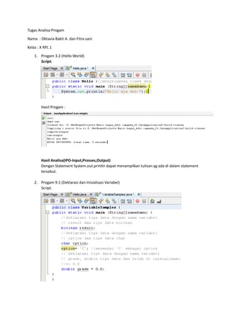 Tugas Analisa Progam

Nama : Oktavia Bakti A. dan Fitra sani

Kelas : X RPL 1

    1. Progam 3.2 (Hello World)
       Script.




        Hasil Progam :




        Hasil Analisa(IPO-Input,Prosses,Output)
        Dengan Statement System.out.println dapat menampilkan tulisan yg ada di dalam statement
        tersebut.

    2. Progam 9.1 (Deklarasi dan Inisialisasi Variabel)
       Script.
 