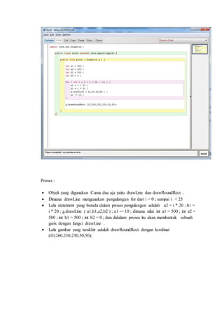 Proses :
 Objek yang digunakan Cuma dua aja yaitu drawLine dan drawRoundRect .
 Dimana drawLine mengunakan pengulangan for dari i = 0 ; sampai i < 25
 Lalu statement yang berada dalam proses pengulangan adalah a2 = i * 20 ; b1 =
i * 20 ; g.drawLine ( a1,b1,a2,b2 ) ; a1 -= 10 ; dimana nilai int a1 = 500 ; int a2 =
500 ; int b1 = 500 ; int b2 = 0 ; dan didalam proses itu akan membentuk sebuah
garis dengan fungsi drawLine .
 Lalu gambar yang terakhir adalah drawRoundRect dengan kordinat
(10,260,230,230,50,50);
 