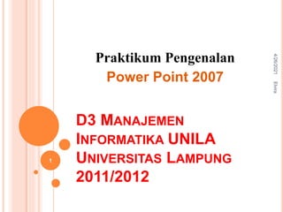 D3 MANAJEMEN
INFORMATIKA UNILA
UNIVERSITAS LAMPUNG
2011/2012
Praktikum Pengenalan
Power Point 2007
4/26/2021
Elvira
1
 