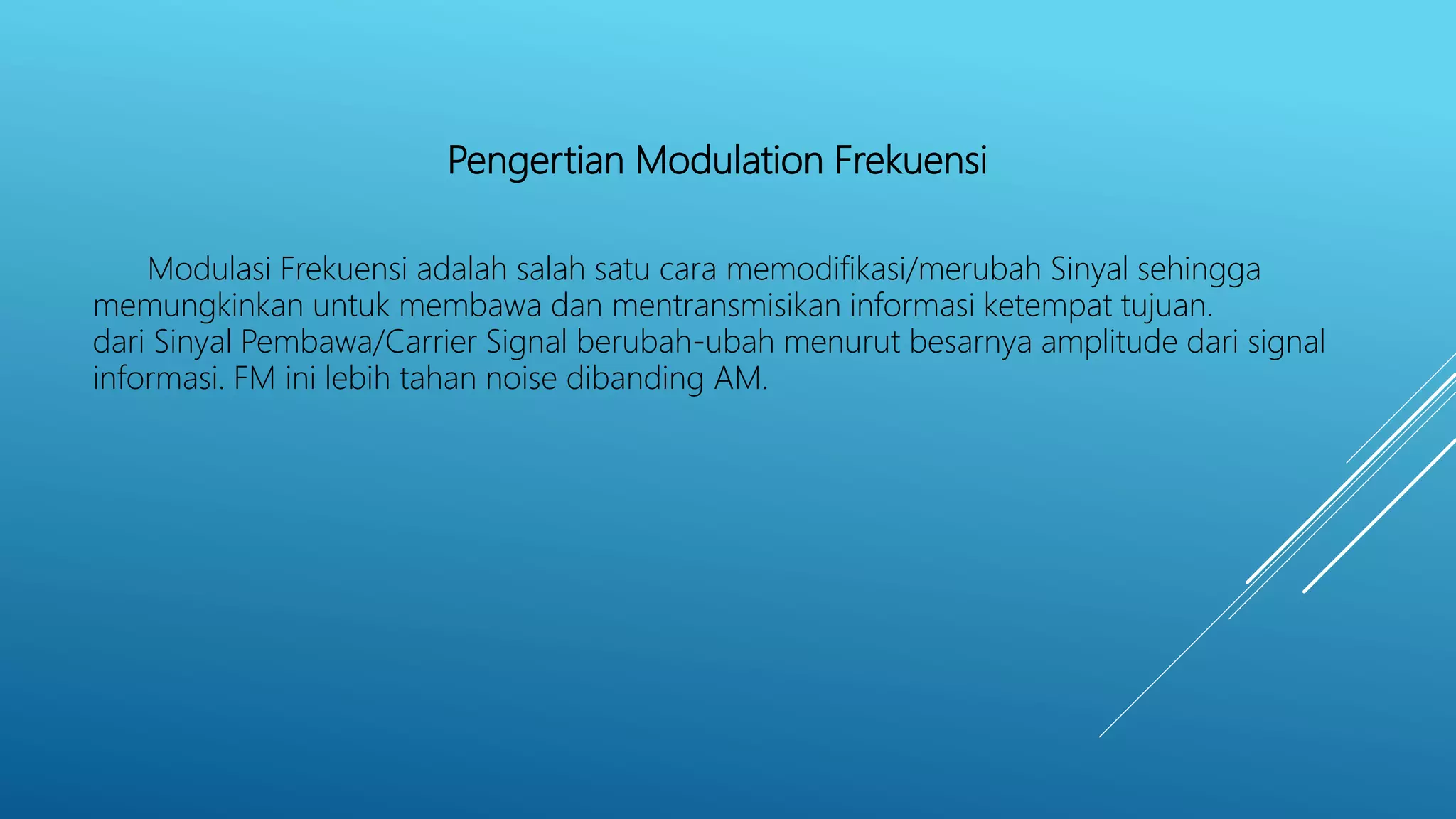 Pengertian Modulation Frekuensi
Modulasi Frekuensi adalah salah satu cara memodifikasi/merubah Sinyal sehingga
memungkinkan untuk membawa dan mentransmisikan informasi ketempat tujuan.
dari Sinyal Pembawa/Carrier Signal berubah-ubah menurut besarnya amplitude dari signal
informasi. FM ini lebih tahan noise dibanding AM.
 
