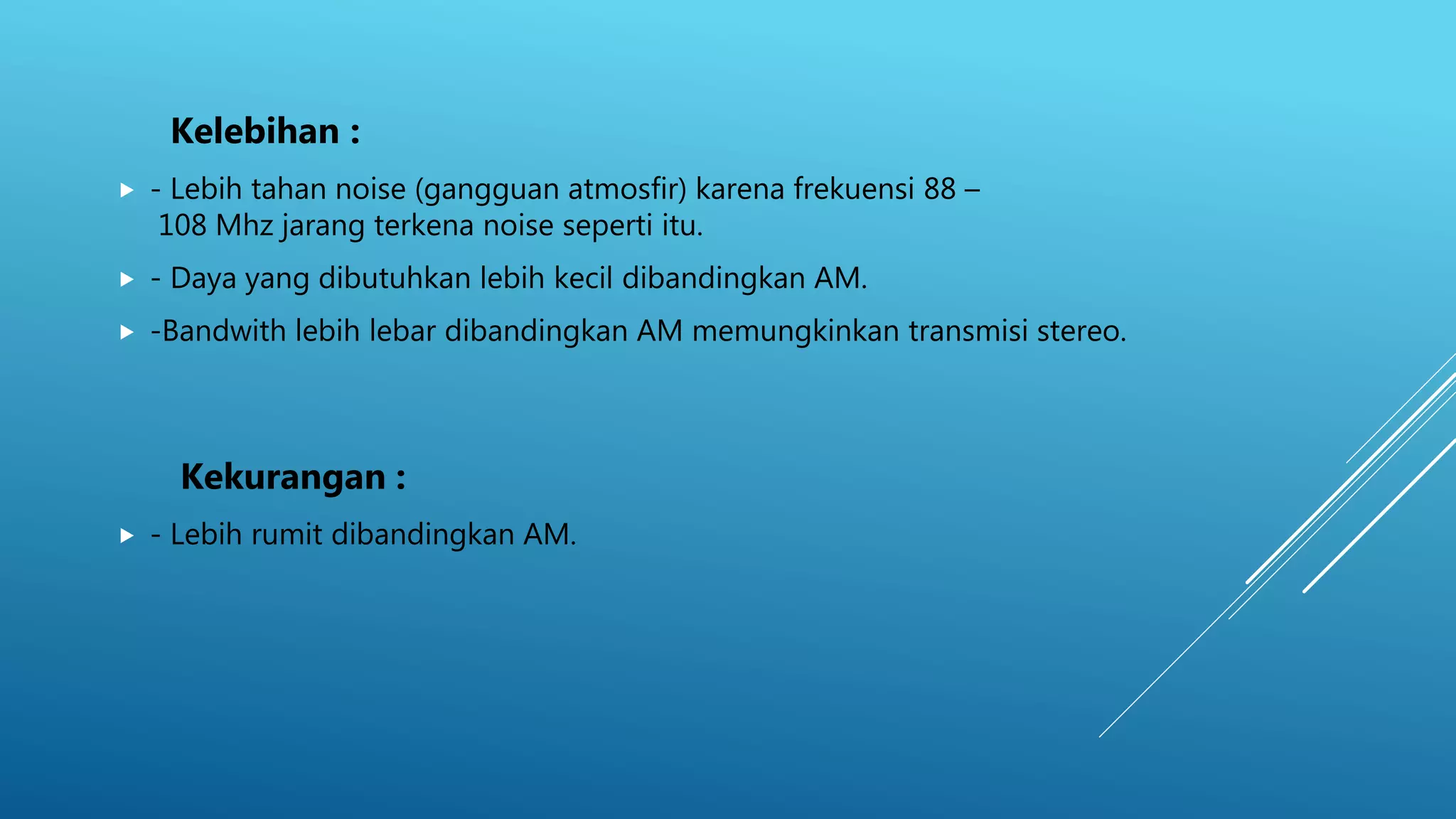 Kelebihan :
 - Lebih tahan noise (gangguan atmosfir) karena frekuensi 88 –
108 Mhz jarang terkena noise seperti itu.
 - Daya yang dibutuhkan lebih kecil dibandingkan AM.
 -Bandwith lebih lebar dibandingkan AM memungkinkan transmisi stereo.
Kekurangan :
 - Lebih rumit dibandingkan AM.
 