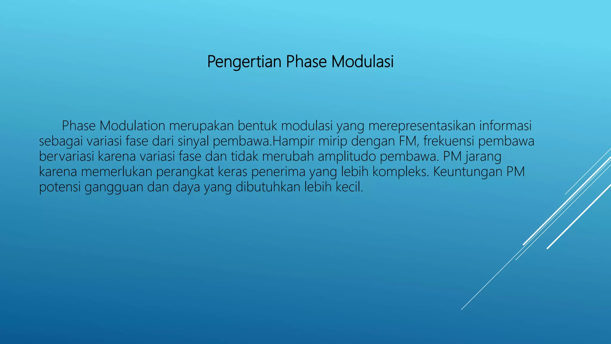 Pengertian Phase Modulasi
Phase Modulation merupakan bentuk modulasi yang merepresentasikan informasi
sebagai variasi fase dari sinyal pembawa.Hampir mirip dengan FM, frekuensi pembawa
bervariasi karena variasi fase dan tidak merubah amplitudo pembawa. PM jarang
karena memerlukan perangkat keras penerima yang lebih kompleks. Keuntungan PM
potensi gangguan dan daya yang dibutuhkan lebih kecil.
 