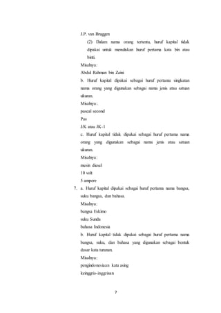 7
J.P. van Bruggen
(2) Dalam nama orang tertentu, huruf kapital tidak
dipakai untuk menuliskan huruf pertama kata bin atau
binti.
Misalnya:
Abdul Rahman bin Zaini
b. Huruf kapital dipakai sebagai huruf pertama singkatan
nama orang yang digunakan sebagai nama jenis atau satuan
ukuran.
Misalnya:.
pascal second
Pas
J/K atau JK-1
c. Huruf kapital tidak dipakai sebagai huruf pertama nama
orang yang digunakan sebagai nama jenis atau satuan
ukuran.
Misalnya:
mesin diesel
10 volt
5 ampere
7. a. Huruf kapital dipakai sebagai huruf pertama nama bangsa,
suku bangsa, dan bahasa.
Misalnya:
bangsa Eskimo
suku Sunda
bahasa Indonesia
b. Huruf kapital tidak dipakai sebagai huruf pertama nama
bangsa, suku, dan bahasa yang digunakan sebagai bentuk
dasar kata turunan.
Misalnya:
pengindonesiaan kata asing
keinggris-inggrisan
 