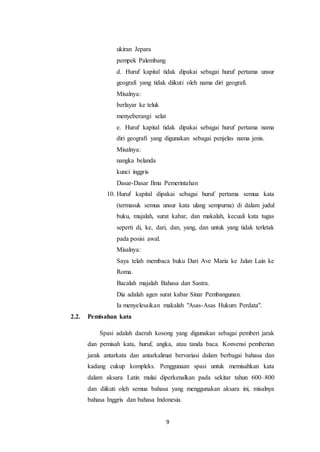 9
ukiran Jepara
pempek Palembang
d. Huruf kapital tidak dipakai sebagai huruf pertama unsur
geografi yang tidak diikuti oleh nama diri geografi.
Misalnya:
berlayar ke teluk
menyeberangi selat
e. Huruf kapital tidak dipakai sebagai huruf pertama nama
diri geografi yang digunakan sebagai penjelas nama jenis.
Misalnya:
nangka belanda
kunci inggris
Dasar-Dasar Ilmu Pemerintahan
10. Huruf kapital dipakai sebagai huruf pertama semua kata
(termasuk semua unsur kata ulang sempurna) di dalam judul
buku, majalah, surat kabar, dan makalah, kecuali kata tugas
seperti di, ke, dari, dan, yang, dan untuk yang tidak terletak
pada posisi awal.
Misalnya:
Saya telah membaca buku Dari Ave Maria ke Jalan Lain ke
Roma.
Bacalah majalah Bahasa dan Sastra.
Dia adalah agen surat kabar Sinar Pembangunan.
Ia menyelesaikan makalah "Asas-Asas Hukum Perdata".
2.2. Pemisahan kata
Spasi adalah daerah kosong yang digunakan sebagai pemberi jarak
dan pemisah kata, huruf, angka, atau tanda baca. Konvensi pemberian
jarak antarkata dan antarkalimat bervariasi dalam berbagai bahasa dan
kadang cukup kompleks. Penggunaan spasi untuk memisahkan kata
dalam aksara Latin mulai diperkenalkan pada sekitar tahun 600–800
dan diikuti oleh semua bahasa yang menggunakan aksara ini, misalnya
bahasa Inggris dan bahasa Indonesia.
 