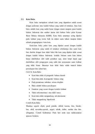 10
2.3. Kata Baku
Kata baku merupakan sebuah kata yang digunakan sudah sesuai
dengan pedoman atau kaidah bahasa yang sudah di tentukan, Atau kata
baku adalah kata yang sudah benar dengan aturan maupun ejaan kaidah
bahasa Indonesia dan sumber utama dari bahasa baku yakni Kamus
Besar Bahasa Indonesia (KBBI). Kata baku umumnya sering dipakai
pada kalimat yang resmi, baik itu dalam suatu tulisan maupun dalam
sebuah pengungkapan kata-kata.
Kata-kata baku yakni kata yang dipakai sesuai dengan kaidah
bahasa Indonesia yang sudah di tentukan sebelumnya dan suatu kata
bisa disebut dengan kata tidak baku bila kata yang dipakai tidak sesuai
dengan kaidah bahasa Indonesia. ketidak bakuan suatu kata bukan
hanya diakibatkan oleh salah penulisan saja, akan tetapi dapat juga
disebabkan oleh pengucapan yang salah dan penyusunan suatu kalimat
yang tidak benar. Biasanya kata tidak baku selalu muncul dalam
percakapan kita sehari-hari.
Ciri-Ciri Kata Baku
 Kata baku tidak di pengaruhi bahasa daerah
 Kata baku idak di pengaruhi bahasa asing
 Pada pemakaian imbuhan secara eksplisit
 Buka adalah bahasa percakapan
 Gunakan yang sesuai dengan konteks kalimat
 Tidak terkontaminasi atau tidak rancu
 Kata baku tidak mengandung arti pleonasme
 Tidak mengandung hiperkorek
Contoh Kata Baku
Misalnya seperti: objek, pasif, praktik, efektif, karena, foto, biosfer,
bus, aktif, november,apotek, negeri, teknik, daftar, nasihat dan lain-
sebagainya. Contoh Kalimatnya: Pada hari senin saya melaksanakan
upacara bendera.
 