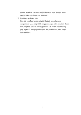 15
(KBBI). Penulisan kata baku menjadi kata tidak baku Biasanya selalu
muncul dalam percakapan kita sehari-hari.
5. Kesalahan pemisahan kata
Dari data yang kami amati, seringkali kalimat yang seharusnya
menggunakan spasi, tetapi tidak menggunakannya dalam penulisan. Dalam
teori yang kami temukan tentang pemisaha kata adalah daerah kosong
yang digunakan sebagai pemberi jarak dan pemisah kata, huruf, angka,
atau tanda baca.
 