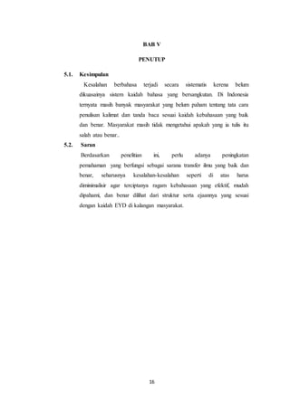 16
BAB V
PENUTUP
5.1. Kesimpulan
Kesalahan berbahasa terjadi secara sistematis kerena belum
dikuasainya sistem kaidah bahasa yang bersangkutan. Di Indonesia
ternyata masih banyak masyarakat yang belum paham tentang tata cara
penulisan kalimat dan tanda baca sesuai kaidah kebahasaan yang baik
dan benar. Masyarakat masih tidak mengetahui apakah yang ia tulis itu
salah atau benar..
5.2. Saran
Berdasarkan penelitian ini, perlu adanya peningkatan
pemahaman yang berfungsi sebagai sarana transfer ilmu yang baik dan
benar, seharusnya kesalahan-kesalahan seperti di atas harus
diminimalisir agar terciptanya ragam kebahasaan yang efektif, mudah
dipahami, dan benar dilihat dari struktur serta ejaannya yang sesuai
dengan kaidah EYD di kalangan masyarakat.
 