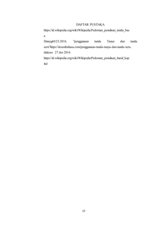 17
DAFTAR PUSTAKA
https://id.wikipedia.org/wiki/Wikipedia:Pedoman_penulisan_tanda_bac
a
Daisygirl123.2016. ”penggunaan tanda Tanya dan tanda
seru”https://dosenbahasa.com/penggunaan-tanda-tanya-dan-tanda-seru.
diakses 27 des 2016
https://id.wikipedia.org/wiki/Wikipedia:Pedoman_penulisan_huruf_kap
ital
 