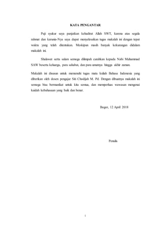 i
KATA PENGANTAR
Puji syukur saya panjatkan kehadirat Allah SWT, karena atas segala
rahmat dan karunia-Nya saya dapat menyelesaikan tugas makalah ini dengan tepat
waktu yang telah ditentukan. Meskipun masih banyak kekurangan didalam
makalah ini.
Shalawat serta salam semoga dilimpah curahkan kepada Nabi Muhammad
SAW beserta keluarga, para sahabat, dan para umatnya hingga akhir zaman.
Makalah ini disusun untuk memenuhi tugas mata kuliah Bahasa Indonesia yang
diberikan oleh dosen pengajar Siti Chodijah M. Pd. Dengan dibuatnya makalah ini
semoga bisa bermanfaat untuk kita semua, dan memperluas wawasan mengenai
kaidah kebahasaan yang baik dan benar.
Bogor, 12 April 2018
Penulis
 