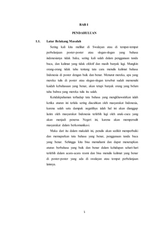 1
BAB I
PENDAHULUAN
1.1. Latar Belakang Masalah
Sering kali kita melihat di Swalayan atau di tempat-tempat
perbelanjaan poster-poster atau slogan-slogan yang bahasa
indonesianya tidak baku, sering kali salah dalam penggunaan tanda
baca, dan kalimat yang tidak efektif dan masih banyak lagi. Mungkin
orang-orang tidak tahu tentang tata cara menulis kalimat bahasa
Indonesia di poster dengan baik dan benar. Menurut mereka, apa yang
mereka tulis di poster atau slogan-slogan tersebut sudah memenuhi
kaidah kebahasaan yang benar, akan tetapi banyak orang yang belum
tahu bahwa yang mereka tulis itu salah.
Ketidakpahaman terhadap tata bahasa yang mengkhawatirkan ialah
ketika aturan ini terlalu sering diacuhkan oleh masyarakat Indonesia,
karena salah satu dampak negatifnya ialah hal ini akan dianggap
lazim oleh masyarakat Indonesia terlebih lagi oleh anak-cucu yang
akan menjadi penerus Negeri ini, karena akan mempersulit
masyarakat dalam berkomunikasi.
Maka dari itu dalam makalah ini, penulis akan sedikit memperbaiki
dan memaparkan tata bahasa yang benar, penggunaan tanda baca
yang benar. Sehingga kita bisa memahami dan dapat menerapkan
aturan berbahasa yang baik dan benar dalam kehidupan sehari-hari
terlebih dalam acara-acara resmi dan bisa menulis kalimat yang benar
di poster-poster yang ada di swalayan atau tempat perbelanjaan
lainnya.
 