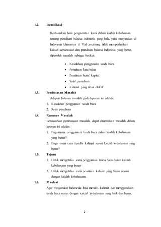 2
1.2. Identifikasi
Berdasarkan hasil pengamatan kami dalam kaidah kebahasaan
tentang penulisan bahasa Indonesia yang baik, yaitu masyarakat di
Indonesia khususnya di Mal cenderung tidak memperhatikan
kaidah kebahasaan dan penulisan bahasa Indonesia yang benar,
diperoleh masalah sebagai berikut:
 Kesalahan penggunaan tanda baca
 Penulisan kata baku
 Penulisan huruf kapital
 Salah penulisan
 Kalimat yang tidak efektif
1.3. Pembatasan Masalah
Adapun batasan masalah pada laporan ini adalah:
1. Kesalahan penggunaan tanda baca
2. Salah penulisan
1.4. Rumusan Masalah
Berdasarkan pembatasan masalah, dapat dirumuskan masalah dalam
laporan ini adalah:
1. Bagaimana penggunaan tanda baca dalam kaidah kebahasaan
yang benar?
2. Bagai mana cara menulis kalimat sesuai kaidah kebahasaan yang
benar?
1.5. Tujuan
1. Untuk mengetahui cara penggunaan tanda baca dalam kaidah
kebahasaan yang benar
2. Untuk mengetahui cara penulisan kaliamt yang benar sesuai
dengan kaidah kebahasaan.
1.6. Manfaat
Agar masyarakat Indonesia bisa menulis kalimat dan menggunakan
tanda baca sesuai dengan kaidah kebahasaan yang baik dan benar.
 