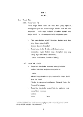 3
BAB II
TEORI
2.1. Tanda Baca
2.1.1. Tanda Tanya (?)
Tanda Tanya adalah salah satu tanda baca yang digunakan
dalam percakapan atau kalimat sebagai penanda akhir dari suatu
pertanyaan. Tanda tanya berfungsi melengkapi kalimat tanya
dengan simbol (?). Tanda tanya umumnya di gunakan pada :
1
 Akhir suatu kalimat tanya.( Penggunaan kalimat tanya tidak
lazim dalam tulisan ilmiah)
Contoh: Kapan ia berangkat?
 Tanda tanya dipakai di dalam tanda kurung untuk
menyatakan bagian kalimat yang disangsikan atau yang
kurang dapat dibuktikan kebenarannya.
Contoh: Ia dilahirkan pada tahun 1683 (?).
2.1.2. Tanda Titik Dua (:)
 Tanda titik dua dipakai pada akhir suatu pernyataan
lengkap bila diikuti rangkaian atau pemerian.
Contoh:
Kita sekarang memerlukan perabotan rumah tangga: kursi,
meja, dan lemari.
Fakultas itu mempunyai dua jurusan: Ekonomi Umum dan
Ekonomi Perusahaan.
 Tanda titik dua dipakai sesudah kata atau ungkapan yang
Memerlukan pemerian.
Contoh:
Ketua : Axel
1 Tanda Tanya adalah salah satu tanda baca yangdigunakan dalampercakapan atau kalimat
sebagai penanda akhir dari suatu pertanyaan.
 