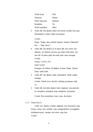 4
Wakil Ketua : Putri
Sekretaris : Helena
Wakil Sekretaris : Michelle
Bendahara : Tio
Wakil bendahara : Dikel
 Tanda titik dua dipakai dalam teks drama sesudah kata yang
Menunjukkan pelaku dalam percakapan.
Contoh:
Borgx: "Jangan lupa perbaiki halaman bantuan Wikipedia!"
Rex : "Siap, Boss!"
 Tanda titik dua dipakai (i) di antara jilid atau nomor dan
halaman, (ii) diantara bab dan ayat dalam kitab-kitab suci,
atau (iii) di antara judul dan anak judul suatu karangan.
Contoh:
Tempo, I (1971), 34:7
Surah Yasin:9
Karangan Ali Hakim, Pendidikan Seumur Hidup: Sebuah
Studi, sudah terbit.
 Tanda titik dua dipakai untuk menandakan nisbah (angka
banding)
Contoh: Nisbah siswa laki-laki terhadap perempuan ialah
2:1.
 Tanda titik dua tidak dipakai kalau rangkaian atau pemerian
itu merupakan pelengkap yang mengakhiri pernyataan
Contoh: Kita memerlukan kursi, meja, dan lemari.
2.1.3. Tanda Seru (!)
Tanda seru dipakai sesudah ungkapan atau pernyataan yang
berupa seruan atau perintah yang menggambarkan kesungguhan,
ketidakpercayaan, ataupun rasa emosi yang kuat.
Contoh:
 