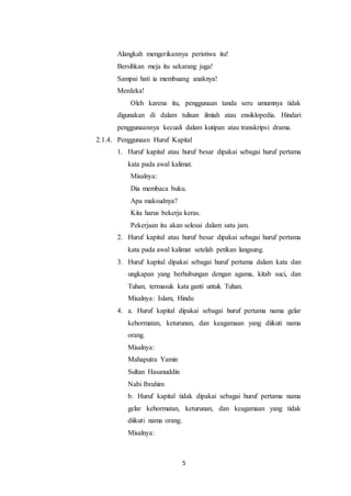 5
Alangkah mengerikannya peristiwa itu!
Bersihkan meja itu sekarang juga!
Sampai hati ia membuang anaknya!
Merdeka!
Oleh karena itu, penggunaan tanda seru umumnya tidak
digunakan di dalam tulisan ilmiah atau ensiklopedia. Hindari
penggunaannya kecuali dalam kutipan atau transkripsi drama.
2.1.4. Penggunaan Huruf Kapital
1. Huruf kapital atau huruf besar dipakai sebagai huruf pertama
kata pada awal kalimat.
Misalnya:
Dia membaca buku.
Apa maksudnya?
Kita harus bekerja keras.
Pekerjaan itu akan selesai dalam satu jam.
2. Huruf kapital atau huruf besar dipakai sebagai huruf pertama
kata pada awal kalimat setelah petikan langsung.
3. Huruf kapital dipakai sebagai huruf pertama dalam kata dan
ungkapan yang berhubungan dengan agama, kitab suci, dan
Tuhan, termasuk kata ganti untuk Tuhan.
Misalnya: Islam, Hindu
4. a. Huruf kapital dipakai sebagai huruf pertama nama gelar
kehormatan, keturunan, dan keagamaan yang diikuti nama
orang.
Misalnya:
Mahaputra Yamin
Sultan Hasanuddin
Nabi Ibrahim
b. Huruf kapital tidak dipakai sebagai huruf pertama nama
gelar kehormatan, keturunan, dan keagamaan yang tidak
diikuti nama orang.
Misalnya:
 
