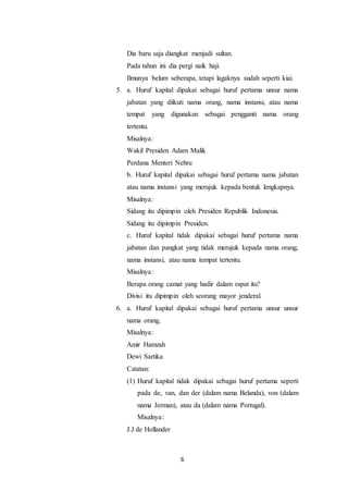 6
Dia baru saja diangkat menjadi sultan.
Pada tahun ini dia pergi naik haji.
Ilmunya belum seberapa, tetapi lagaknya sudah seperti kiai.
5. a. Huruf kapital dipakai sebagai huruf pertama unsur nama
jabatan yang diikuti nama orang, nama instansi, atau nama
tempat yang digunakan sebagai pengganti nama orang
tertentu.
Misalnya:
Wakil Presiden Adam Malik
Perdana Menteri Nehru
b. Huruf kapital dipakai sebagai huruf pertama nama jabatan
atau nama instansi yang merujuk kepada bentuk lengkapnya.
Misalnya:
Sidang itu dipimpin oleh Presiden Republik Indonesia.
Sidang itu dipimpin Presiden.
c. Huruf kapital tidak dipakai sebagai huruf pertama nama
jabatan dan pangkat yang tidak merujuk kepada nama orang,
nama instansi, atau nama tempat tertentu.
Misalnya:
Berapa orang camat yang hadir dalam rapat itu?
Divisi itu dipimpin oleh seorang mayor jenderal.
6. a. Huruf kapital dipakai sebagai huruf pertama unsur unsur
nama orang.
Misalnya:
Amir Hamzah
Dewi Sartika
Catatan:
(1) Huruf kapital tidak dipakai sebagai huruf pertama seperti
pada de, van, dan der (dalam nama Belanda), von (dalam
nama Jerman), atau da (dalam nama Portugal).
Misalnya:
J.J de Hollander
 
