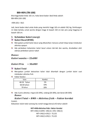 BBI=90% (TB-100)
Bila tinggi badan Anda 165 cm, maka berat badan ideal Anda adalah
BBI=90% (165-100)
=90% (65) = 58,5
Jadi, berat badan ideal untuk Anda yang memiliki tinggi 165 cm adalah 58,5 kg. Perhitungan
ini tidak berlaku untuk wanita dengan tinggi di bawah 150 cm dan pria yang tingginya di
bawah 160 cm.
3. Kebutuhan Kalori (energi)
Kalori Basal (BMR)
Merupakan jumlah kalori dasar yang dibutuhkan manusia untuk hidup tanpa melakukan
aktivitas apapun
Ada perbedaan kebutuhan kalori basal antara laki-laki dan wanita, disebabkan oleh
adanya perbedaan postur tubuh
Rumus:
𝑲𝒂𝒍𝒐𝒓𝒊 𝒘𝒂𝒏𝒊𝒕𝒂 = 𝟐𝟓𝒙𝑩𝑩𝑰
𝑲𝒂𝒍𝒐𝒓𝒊 𝑷𝒓𝒊𝒂 = 𝟑𝟎𝒙𝑩𝑩𝑰
Kalori Total
Merupakan jumlah kebutuhan kalori total ditambah dengan jumlah kalori saat
melakukan aktivitas fisik
Faktor Koreksi:
Usia Koreksi
40-59 Tahun
60-69 tahun
70 tahun
5%
10%
20%
Ada 3 jenis aktivitas: ringan (10-20%), sedang (20-30%), dan berat (40-50%)
Rumus
𝑲𝒂𝒍𝒐𝒓𝒊 𝑻𝒐𝒕𝒂𝒍 = 𝑩𝑴𝑹 + 𝑨𝒌𝒕𝒊𝒗𝒊𝒕𝒂𝒔 𝒇𝒊𝒔𝒊𝒌 − 𝑭𝒂𝒌𝒕𝒐𝒓 𝒌𝒐𝒓𝐞𝐤𝐬𝐢
Contoh:
Kebutuhan kalori total seorang ibu rumah tangga berusia 42 tahun adalah
KKT=KKB+Aktivitas Fisik- Faktor Koreksi
KKT=1462,5+(20%× 1462,5)- (5%× 1462,5)
KKT=1462,5+292,5- 73,125
KKT=1462,5+292,5- 73,125
 