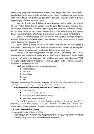 sekali orang yang dalam kesehariannya bahkan tidak menyertakan buah dalam sehari.
padahal buah bukan hanya sekedar ada dalam menu, namun jumlahnya juga harus sering/
lebih banyak. Malah porsi buah harus lebih banyak dan lebih sering dari kelompok protein
seperti daging atau telur atau tahu tempe.
Lapis ke 3 terdiri dari 2 kelompok, yaitu kelompok protein nabati dan protein
hewani. Protein hanya dimakan dengan rasio 2-3 porsi dibanding porsi kelompok lain.
Protein hewani sumbernya dari hewan seperti daging, ikan , telur, susu dan hasil olahannya.
Protein nabati sumbernya dari kacang kacangan dan biji bijian seperti kacang hijau, kacang
tanah, susu kacang kedelai, tahu, tempe dan segala jeni kacag dan produk olahan kacang.
Lapis ke 4 adalah kelompok tambahan. Seperti minyak, lemak, mentega, margarin,
manisan. Jenis makanan di kelompok ini hanya dimakan kadang kadang atau porsi sangat
sedikit dibanding porsi kelompok lain.
Sesuai bentuk piramida, makin ke atas maka kebutuhan jenis makanan tersebut
makin sedikit. Tentu yang tidak boleh dilupakan adalah minum air putih kurang lebih 8 gelas
perhari, menjaga kebersihan, rutin berolahraga dan memantau berat badan.
Indonesia kini resmi menggunakan Pedoman Umum Gizi Seimbang (PUGS) untuk
menyiapkan pola hidup sehat masyarakat Indonesia dalam menghadapi ‘beban ganda
masalah gizi’, yaitu ketika kekurangan dan kelebihan gizi terjadi secara bersama. PUGS
diharapkan dapat memperbaiki pedoman sebelumnya, yaitu 4 sehat 5 sempurna yang sudah
dipopulerkan sejak tahun 1950-an.
Jika Empat sehat lima sempurna menekankan pada:
1. Makanan Pokok
2. Lauk-Pauk
3. Sayur-Mayur
4. Buah
5. Susu
Maka Gizi Seimbang adalah susunan makanan sehari-hari yang mengandung zat-zat gizi
dalam jenis dan jumlah yang sesuai dengan kebutuhan tubuh.
Pedoman Umum Gizi Seimbang memperhatikan 4 prinsip, yaitu:
1. Variasi makanan
2. Pentingnya pola hidup bersih
3. Pentingnya pola hidup aktif dan olahraga
4. Memantau berat badan ideal
Konsep 4S 5S yang menyamaratakan kebutuhan gizi semua orang, sedangkan PUGS
berprinsip bahwa tiap golongan usia, jenis kelamin, kesehatan dan akitifitas fisik
memerlukan PUGS yang berbeda, sesuai dengan kondisi masing-masing kelompok tersebut.
13 PesanDasar Gizi Seimbang:
1. MAKANLAH ANEKA RAGAM MAKANAN
Tidak satu pun jenis makanan yang mengandung semua zat gizi, yang mampu membuat
seseorang untuk hidup sehat, tumbuh kembang dan produktif.
 