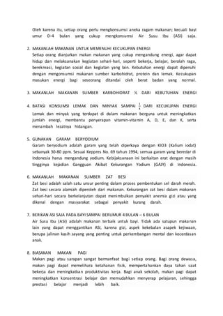 Oleh karena itu, setiap orang perlu mengkonsumsi aneka ragam makanan; kecuali bayi
umur 0–4 bulan yang cukup mengkonsumsi Air Susu Ibu (ASI) saja.
2. MAKANLAH MAKANAN UNTUK MEMENUHI KECUKUPAN ENERGI
Setiap orang dianjurkan makan makanan yang cukup mengandung energi, agar dapat
hidup dan melaksanakan kegiatan sehari-hari, seperti bekerja, belajar, berolah raga,
berekreasi, kegiatan sosial dan kegiatan yang lain. Kebutuhan energi dapat dipenuhi
dengan mengonsumsi makanan sumber karbohidrat, protein dan lemak. Kecukupan
masukan energi bagi seseorang ditandai oleh berat badan yang normal.
3. MAKANLAH MAKANAN SUMBER KARBOHIDRAT ½ DARI KEBUTUHAN ENERGI
4. BATASI KONSUMSI LEMAK DAN MINYAK SAMPAI
1
4
DARI KECUKUPAN ENERGI
Lemak dan minyak yang terdapat di dalam makanan berguna untuk meningkatkan
jumlah energi, membantu penyerapan vitamin-vitamin A, D, E, dan K, serta
menambah lezatnya hidangan. .
5. GUNAKAN GARAM BERYODIUM .
Garam beryodium adalah garam yang telah diperkaya dengan KIO3 (Kalium iodat)
sebanyak 30-80 ppm. Sesuai Keppres No. 69 tahun 1994, semua garam yang beredar di
Indonesia harus mengandung yodium. Kebijaksanaan ini berkaitan erat dengan masih
tingginya kejadian Gangguan Akibat Kekurangan Yodium (GAJY) di Indonesia.
6. MAKANLAH MAKANAN SUMBER ZAT BESI .
Zat besi adalah salah satu unsur penting dalam proses pembentukan sel darah merah.
Zat besi secara alamiah diperoleh dari makanan. Kekurangan zat besi dalam makanan
sehari-hari secara berkelanjutan dapat menimbulkan penyakit anemia gizi atau yang
dikenal dengan masyarakat sebagai penyakit kurang darah. .
7. BERIKAN ASI SAJA PADA BAYI SAMPAI BERUMUR 4 BULAN – 6 BULAN
Air Susu Ibu (ASI) adalah makanan terbaik untuk bayi. Tidak ada satupun makanan
lain yang dapat menggantikan ASI, karena gizi, aspek kekebalan asapek kejiwaan,
berupa jalinan kasih sayang yang penting untuk perkembangan mental dan kecerdasan
anak.
8. BIASAKAN MAKAN PAGI .
Makan pagi atau sarapan sangat bermanfaat bagi setiap orang. Bagi orang dewasa,
makan pagi dapat memelihara ketahanan fisik, mempertahankan daya tahan saat
bekerja dan meningkatkan produktivitas kerja. Bagi anak sekolah, makan pagi dapat
meningkatkan konsentrasi belajar dan memudahkan menyerap pelajaran, sehingga
prestasi belajar menjadi lebih baik. .
 
