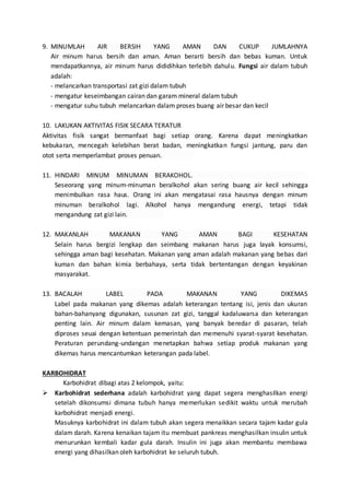 9. MINUMLAH AIR BERSIH YANG AMAN DAN CUKUP JUMLAHNYA
Air minum harus bersih dan aman. Aman berarti bersih dan bebas kuman. Untuk
mendapatkannya, air minum harus dididihkan terlebih dahulu. Fungsi air dalam tubuh
adalah:
- melancarkan transportasi zat gizi dalam tubuh
- mengatur keseimbangan cairan dan garam mineral dalam tubuh
- mengatur suhu tubuh melancarkan dalam proses buang air besar dan kecil
10. LAKUKAN AKTIVITAS FISIK SECARA TERATUR
Aktivitas fisik sangat bermanfaat bagi setiap orang. Karena dapat meningkatkan
kebukaran, mencegah kelebihan berat badan, meningkatkan fungsi jantung, paru dan
otot serta memperlambat proses penuan. .
11. HINDARI MINUM MINUMAN BERAKOHOL. .
Seseorang yang minum-minuman beralkohol akan sering buang air kecil sehingga
menimbulkan rasa haus. Orang ini akan mengatasai rasa hausnya dengan minum
minuman beralkohol lagi. Alkohol hanya mengandung energi, tetapi tidak
mengandung zat gizi lain. .
12. MAKANLAH MAKANAN YANG AMAN BAGI KESEHATAN
Selain harus bergizi lengkap dan seimbang makanan harus juga layak konsumsi,
sehingga aman bagi kesehatan. Makanan yang aman adalah makanan yang bebas dari
kuman dan bahan kimia berbahaya, serta tidak bertentangan dengan keyakinan
masyarakat.
13. BACALAH LABEL PADA MAKANAN YANG DIKEMAS
Label pada makanan yang dikemas adalah keterangan tentang isi, jenis dan ukuran
bahan-bahanyang digunakan, susunan zat gizi, tanggal kadaluwarsa dan keterangan
penting lain. Air minum dalam kemasan, yang banyak beredar di pasaran, telah
diproses seuai dengan ketentuan pemerintah dan memenuhi syarat-syarat kesehatan.
Peraturan perundang-undangan menetapkan bahwa setiap produk makanan yang
dikemas harus mencantumkan keterangan pada label.
KARBOHIDRAT
Karbohidrat dibagi atas 2 kelompok, yaitu:
 Karbohidrat sederhana adalah karbohidrat yang dapat segera menghasilkan energi
setelah dikonsumsi dimana tubuh hanya memerlukan sedikit waktu untuk merubah
karbohidrat menjadi energi.
Masuknya karbohidrat ini dalam tubuh akan segera menaikkan secara tajam kadar gula
dalam darah. Karena kenaikan tajam itu membuat pankreas menghasilkan insulin untuk
menurunkan kembali kadar gula darah. Insulin ini juga akan membantu membawa
energi yang dihasilkan oleh karbohidrat ke seluruh tubuh.
 