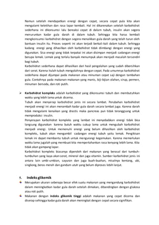 Namun setelah mendapatkan energi dengan cepat, secara cepat pula kita akan
mengalami keletihan dan rasa lapar kembali. Hal ini dikarenakan setelah karbohidrat
sederhana ini dikonsumsi lalu bereaksi cepat di dalam tubuh, insulin akan segera
menurunkan kadar gula darah di dalam tubuh. Sehingga kita harus kembali
mengkonsumsi karbohidrat dengan segera menaikkan gula darah yang telah turun oleh
bantuan insulin itu. Proses seperti ini akan terjadi berkali-kali dalam tubuh. Sehingga
kadang energi yang dihasilkan oleh karbohidrat tidak diimbangi dengan energi yang
digunakan. Sisa energi yang tidak terpakai ini akan disimpan menjadi cadangan energi
berupa lemak. Lemak yang terlalu banyak menumpuk akan menjadi masalah tersendiri
bagi tubuh.
Karbohidrat sederhana dapat dihasilkan dari hasil pengolahan yang sudah dibersihkan
dari serat. Karena itulah tubuh mengolahnya dengan cepat. Pada umumnya karbohidrat
sederhana dapat dijumpai pada makanan atau minuman cepat saji dengan tambahan
gula. Contohnya pada makanan-makanan yang manis, biji-bijian olahan, sirup, permen,
minuman bersoda, dan roti putih.
 Karbohidrat kompleks adalah karbohidrat yang dikonsumsi tubuh dan membutuhkan
waktu yang lebih lama untuk dicerna.
Tubuh akan menyerap karbohidrat jenis ini secara lambat. Perubahan karbohidrat
menjadi energi ini akan menambah kadar gula darah secara lambat juga. Karena darah
tidak mengalami kenaikan yang drastis maka pancreas pun tidak teranggsang untuk
memproduksi insulin.
Penyerapan karbohidrat kompleks yang lambat ini menyebabkan energi tidak bisa
langsung digunakan karena butuh waktu cukup lama untuk mengubah karbohidrat
menjadi energi. Untuk memenuhi energi yang belum dihasilkan oleh karbohidrat
kompleks, tubuh akan mengambil cadangan energi tubuh yaitu lemak. Pengikisan
lemak ini dapat membantu tubuh untuk mengurangi kegemukan. Karena memerlukan
waktu lama jugalah yang membuat kita mempertahankan rasa kenyang lebih lama. Kita
tidak akan gampang lapar.
Karbohidrat kompleks biasanya diperoleh dari makanan yang berasal dari tumbuh-
tumbuhan yang kaya akan serat, mineral dan juga vitamin. Sumber karbohidrat jenis ini
antara lain umbi-umbian, sayuran dan juga buah-buahan, misalnya kentang, ubi,
singkong, beras merah dan gandum utuh yang belum diproses lebih lanjut.
5. Indeks glikemik
Merupakan ukuran seberapa besar efek suatu makanan yang mengandung karbohidrat
dalam meningkatkan kadar gula darah setelah dimakan, dibandingkan dengan glukosa
atau roti putih.
Makanan dengan indeks glikemik tinggi adalah makanan yang cepat dicerna dan
diserap sehingga kadar gula darah akan meningkat dengan cepat secara signifikan.
 