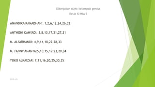 Dikerjakan oleh: kelompok genius
Kelas XI MIA 5
ANANDIKA RAMADHANI: 1,2,6,12,24,26,32
ANTHONI CAHYADI: 3,8,13,17,21,27,31
M. ALFARHANDI: 4,9,14,18,22,28,33
M. FANNY ANANTA:5,10,15,19,23,29,34
YOKO ALKAIZAR: 7,11,16,20,25,30,35
alewoh.com
 