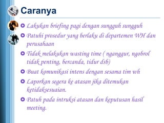 Caranya
 Lakukan briefing pagi dengan sungguh sungguh
 Patuhi prosedur yang berlaku di departemen WH dan
perusahaan
 Tidak melakukan wasting time ( nganggur, ngobrol
tidak penting, bercanda, tidur dsb)
 Buat komunikasi intens dengan sesama tim wh
 Laporkan segera ke atasan jika ditemukan
ketidaksesuaian.
 Patuh pada intruksi atasan dan keputusan hasil
meeting.
 