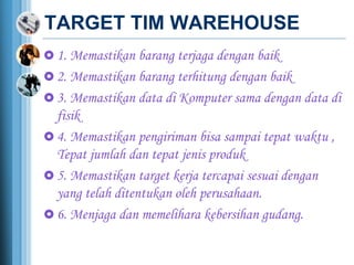 TARGET TIM WAREHOUSE
 1. Memastikan barang terjaga dengan baik
 2. Memastikan barang terhitung dengan baik
 3. Memastikan data di Komputer sama dengan data di
fisik
 4. Memastikan pengiriman bisa sampai tepat waktu ,
Tepat jumlah dan tepat jenis produk
 5. Memastikan target kerja tercapai sesuai dengan
yang telah ditentukan oleh perusahaan.
 6. Menjaga dan memelihara kebersihan gudang.
 