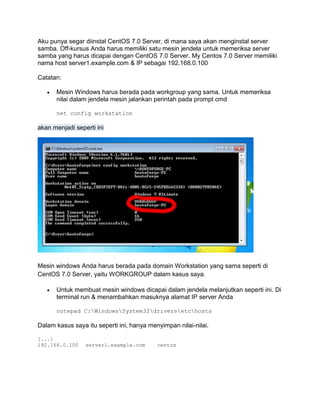 Aku punya segar diinstal CentOS 7.0 Server, di mana saya akan menginstal server samba. Off-kursus Anda harus memiliki satu mesin jendela untuk memeriksa server samba yang harus dicapai dengan CentOS 7.0 Server. My Centos 7.0 Server memiliki nama host server1.example.com & IP sebagai 192.168.0.100 
Catatan: 
 Mesin Windows harus berada pada workgroup yang sama. Untuk memeriksa nilai dalam jendela mesin jalankan perintah pada prompt cmd 
net config workstation akan menjadi seperti ini 
Mesin windows Anda harus berada pada domain Workstation yang sama seperti di CentOS 7.0 Server, yaitu WORKGROUP dalam kasus saya. 
 Untuk membuat mesin windows dicapai dalam jendela melanjutkan seperti ini. Di terminal run & menambahkan masuknya alamat IP server Anda 
notepad C:WindowsSystem32driversetchosts 
Dalam kasus saya itu seperti ini, hanya menyimpan nilai-nilai. 
[...] 192.168.0.100 server1.example.com centos 
 