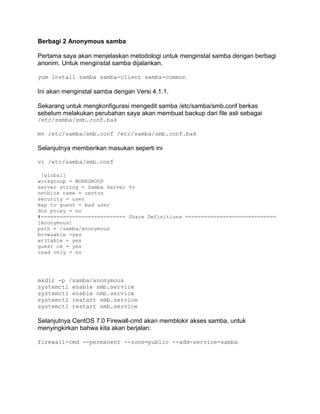 Berbagi 2 Anonymous samba 
Pertama saya akan menjelaskan metodologi untuk menginstal samba dengan berbagi anonim. Untuk menginstal samba dijalankan, 
yum install samba samba-client samba-common 
Ini akan menginstal samba dengan Versi 4.1.1. 
Sekarang untuk mengkonfigurasi mengedit samba /etc/samba/smb.conf berkas sebelum melakukan perubahan saya akan membuat backup dari file asli sebagai /etc/samba/smb.conf.bak 
mv /etc/samba/smb.conf /etc/samba/smb.conf.bak 
Selanjutnya memberikan masukan seperti ini 
vi /etc/samba/smb.conf 
[global] 
workgroup = WORKGROUP 
server string = Samba Server %v 
netbios name = centos 
security = user 
map to guest = bad user 
dns proxy = no 
#=========================== Share Definitions ============================= 
[Anonymous] 
path = /samba/anonymous 
browsable =yes 
writable = yes 
guest ok = yes 
read only = no 
mkdir -p /samba/anonymous systemctl enable smb.service systemctl enable nmb.service systemctl restart smb.service systemctl restart nmb.service 
Selanjutnya CentOS 7.0 Firewall-cmd akan memblokir akses samba, untuk menyingkirkan bahwa kita akan berjalan: 
firewall-cmd --permanent --zone=public --add-service=samba 
 