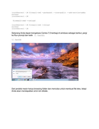 [root@server1 ~]# firewall-cmd --permanent --zone=public --add-service=samba 
success 
[root@server1 ~]# 
firewall-cmd --reload 
[root@server1 ~]# firewall-cmd --reload 
success 
[root@server1 ~]# 
Sekarang Anda dapat mengakses Centos 7.0 berbagi di windows sebagai berikut, pergi ke Run prompt dan ketik  CentOS: 
 CentOS 
Dari jendela mesin hanya browsing folder dan mencoba untuk membuat file teks, tetapi Anda akan mendapatkan error izin ditolak.  