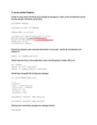 3. server samba Terjamin 
Untuk ini saya akan membuat grup smbgrp & pengguna srijan untuk mengakses server samba dengan otentikasi yang tepat 
groupadd smbgrp 
useradd srijan -G smbgrp 
smbpasswd -a srijan 
[root@server1 samba]# smbpasswd -a srijan 
New SMB password:<--yoursambapassword 
Retype new SMB password:<--yoursambapassword 
Added user srijan. 
[root@server1 samba]# 
Sekarang ciptakan yaitu secured diamankan di secured / samba & memberikan izin seperti ini 
mkdir -p /samba/secured 
Sekali lagi kita harus memungkinkan untuk mendengarkan melalui SELinux: 
cd /samba chmod -R 0777 secured/ chcon -t samba_share_t secured/ 
Sekali lagi mengedit file konfigurasi sebagai: 
vi /etc/samba/smb.conf 
[...] [secured] 
path = /samba/secured 
valid users = @smbgrp 
guest ok = no 
writable = yes 
browsable = yes 
systemctl restart smb.service 
systemctl restart nmb.service 
Selanjutnya memeriksa pengaturan sebagai berikut 
testparm  