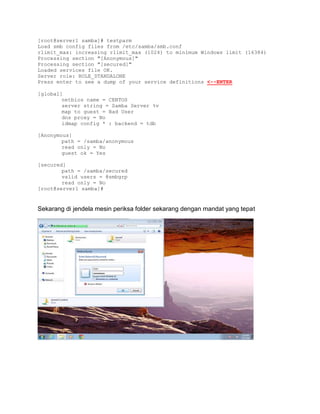 [root@server1 samba]# testparm 
Load smb config files from /etc/samba/smb.conf 
rlimit_max: increasing rlimit_max (1024) to minimum Windows limit (16384) 
Processing section "[Anonymous]" 
Processing section "[secured]" 
Loaded services file OK. 
Server role: ROLE_STANDALONE 
Press enter to see a dump of your service definitions <--ENTER 
[global] 
netbios name = CENTOS 
server string = Samba Server %v 
map to guest = Bad User 
dns proxy = No 
idmap config * : backend = tdb 
[Anonymous] 
path = /samba/anonymous 
read only = No 
guest ok = Yes 
[secured] 
path = /samba/secured 
valid users = @smbgrp 
read only = No 
[root@server1 samba]# 
Sekarang di jendela mesin periksa folder sekarang dengan mandat yang tepat 
 