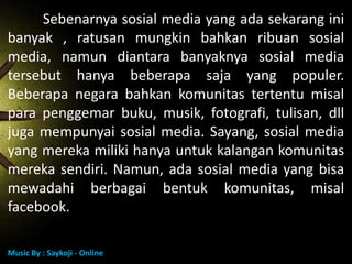 Sebenarnya sosial media yang ada sekarang ini
banyak , ratusan mungkin bahkan ribuan sosial
media, namun diantara banyaknya sosial media
tersebut hanya beberapa saja yang populer.
Beberapa negara bahkan komunitas tertentu misal
para penggemar buku, musik, fotografi, tulisan, dll
juga mempunyai sosial media. Sayang, sosial media
yang mereka miliki hanya untuk kalangan komunitas
mereka sendiri. Namun, ada sosial media yang bisa
mewadahi berbagai bentuk komunitas, misal
facebook.
Music By : Saykoji - Online

 