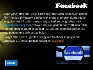 Facebook
Siapa yang tidak tahu kisah Facebook? Itu sudah diabadikan dalam
film The Social Network dan banyak orang di seluruh dunia adalah
anggota situs ini sudah dengan angka berkembang setiap hari.
Mark Zuckerberg menciptakan situs ini pada tahun 2004 dan telah
tumbuh dengan pesat sejak saat itu. Situs ini memiliki sekitar 750
juta pengunjung unik setiap bulan.
Hingga tahun 2013 , jumlah pengguna facebook kurang lebih
sebanyak 1,1 Milyar pengguna (artikel Buzzfeed)

HOME

 