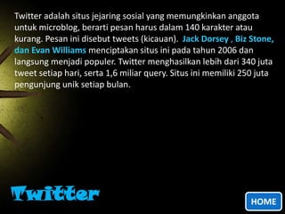 Twitter adalah situs jejaring sosial yang memungkinkan anggota
untuk microblog, berarti pesan harus dalam 140 karakter atau
kurang. Pesan ini disebut tweets (kicauan). Jack Dorsey , Biz Stone,
dan Evan Williams menciptakan situs ini pada tahun 2006 dan
langsung menjadi populer. Twitter menghasilkan lebih dari 340 juta
tweet setiap hari, serta 1,6 miliar query. Situs ini memiliki 250 juta
pengunjung unik setiap bulan.

Twitter

HOME

 