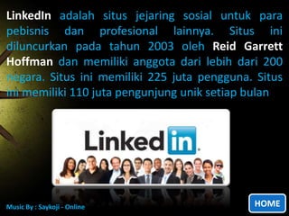 LinkedIn
LinkedIn adalah situs jejaring sosial untuk para
pebisnis dan profesional lainnya. Situs ini
diluncurkan pada tahun 2003 oleh Reid Garrett
Hoffman dan memiliki anggota dari lebih dari 200
negara. Situs ini memiliki 225 juta pengguna. Situs
ini memiliki 110 juta pengunjung unik setiap bulan

Music By : Saykoji - Online

HOME

 