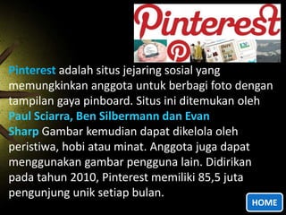 Pinterest adalah situs jejaring sosial yang
memungkinkan anggota untuk berbagi foto dengan
tampilan gaya pinboard. Situs ini ditemukan oleh
Paul Sciarra, Ben Silbermann dan Evan
Sharp Gambar kemudian dapat dikelola oleh
peristiwa, hobi atau minat. Anggota juga dapat
menggunakan gambar pengguna lain. Didirikan
pada tahun 2010, Pinterest memiliki 85,5 juta
pengunjung unik setiap bulan.

HOME

 