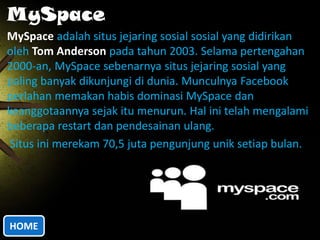 MySpace
MySpace adalah situs jejaring sosial sosial yang didirikan
oleh Tom Anderson pada tahun 2003. Selama pertengahan
2000-an, MySpace sebenarnya situs jejaring sosial yang
paling banyak dikunjungi di dunia. Munculnya Facebook
perlahan memakan habis dominasi MySpace dan
keanggotaannya sejak itu menurun. Hal ini telah mengalami
beberapa restart dan pendesainan ulang.
Situs ini merekam 70,5 juta pengunjung unik setiap bulan.

HOME

 