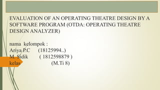 EVALUATION OF AN OPERATING THEATRE DESIGN BY A
SOFTWARE PROGRAM (OTDA: OPERATING THEATRE
DESIGN ANALYZER)
nama kelompok :
Ariya P.C (18125994..)
M. Sidik ( 1812598879 )
kelas (M.Ti 8)
 