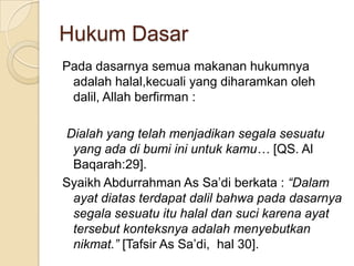 Hukum Dasar
Pada dasarnya semua makanan hukumnya
 adalah halal,kecuali yang diharamkan oleh
 dalil, Allah berfirman :

Dialah yang telah menjadikan segala sesuatu
 yang ada di bumi ini untuk kamu… [QS. Al
 Baqarah:29].
Syaikh Abdurrahman As Sa’di berkata : “Dalam
 ayat diatas terdapat dalil bahwa pada dasarnya
 segala sesuatu itu halal dan suci karena ayat
 tersebut konteksnya adalah menyebutkan
 nikmat.” [Tafsir As Sa’di, hal 30].
 