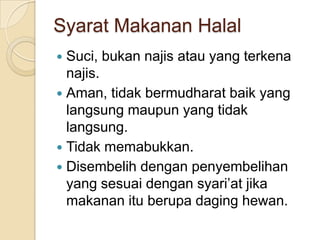 Syarat Makanan Halal
 Suci, bukan najis atau yang terkena
  najis.
 Aman, tidak bermudharat baik yang
  langsung maupun yang tidak
  langsung.
 Tidak memabukkan.
 Disembelih dengan penyembelihan
  yang sesuai dengan syari’at jika
  makanan itu berupa daging hewan.
 