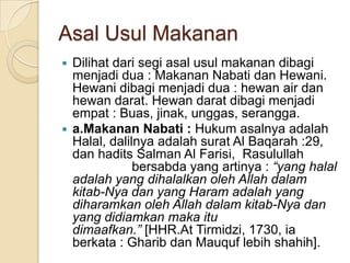 Asal Usul Makanan
 Dilihat dari segi asal usul makanan dibagi
  menjadi dua : Makanan Nabati dan Hewani.
  Hewani dibagi menjadi dua : hewan air dan
  hewan darat. Hewan darat dibagi menjadi
  empat : Buas, jinak, unggas, serangga.
 a.Makanan Nabati : Hukum asalnya adalah
  Halal, dalilnya adalah surat Al Baqarah :29,
  dan hadits Salman Al Farisi, Rasulullah
              bersabda yang artinya : “yang halal
  adalah yang dihalalkan oleh Allah dalam
  kitab-Nya dan yang Haram adalah yang
  diharamkan oleh Allah dalam kitab-Nya dan
  yang didiamkan maka itu
  dimaafkan.” [HHR.At Tirmidzi, 1730, ia
  berkata : Gharib dan Mauquf lebih shahih].
 