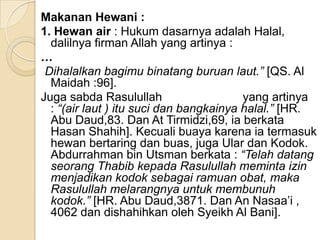 Makanan Hewani :
1. Hewan air : Hukum dasarnya adalah Halal,
  dalilnya firman Allah yang artinya :
…
 Dihalalkan bagimu binatang buruan laut.” [QS. Al
  Maidah :96].
Juga sabda Rasulullah                    yang artinya
  : “(air laut ) itu suci dan bangkainya halal.” [HR.
  Abu Daud,83. Dan At Tirmidzi,69, ia berkata
  Hasan Shahih]. Kecuali buaya karena ia termasuk
  hewan bertaring dan buas, juga Ular dan Kodok.
  Abdurrahman bin Utsman berkata : “Telah datang
  seorang Thabib kepada Rasulullah meminta izin
  menjadikan kodok sebagai ramuan obat, maka
  Rasulullah melarangnya untuk membunuh
  kodok.” [HR. Abu Daud,3871. Dan An Nasaa’i ,
  4062 dan dishahihkan oleh Syeikh Al Bani].
 
