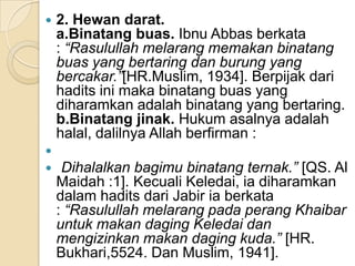    2. Hewan darat.
    a.Binatang buas. Ibnu Abbas berkata
    : “Rasulullah melarang memakan binatang
    buas yang bertaring dan burung yang
    bercakar.”[HR.Muslim, 1934]. Berpijak dari
    hadits ini maka binatang buas yang
    diharamkan adalah binatang yang bertaring.
    b.Binatang jinak. Hukum asalnya adalah
    halal, dalilnya Allah berfirman :

    Dihalalkan bagimu binatang ternak.” [QS. Al
    Maidah :1]. Kecuali Keledai, ia diharamkan
    dalam hadits dari Jabir ia berkata
    : “Rasulullah melarang pada perang Khaibar
    untuk makan daging Keledai dan
    mengizinkan makan daging kuda.” [HR.
    Bukhari,5524. Dan Muslim, 1941].
 