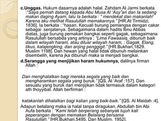 c.Unggas. Hukum dasarnya adalah halal. Zahdam Al Jarmi berkata
  :“Saya pernah datang kepada Abu Musa Al „Asy”ari dan Ia sedang
  makan daging Ayam, lalu Ia berkata : “ mendekat dan makanlah!
  Karena aku melihat Rasulullah memakannya.” [HR.At Tirmidzi,
  1836]. Ia berkata : “hasan. Kecuali burung pemangsa dengan cakar
  sebagai senjatanya. Sebagaimana dalam hadits Ibnu Abbas
  diatas, juga burung pemakan bangkai seperti gagak, sebagaimana
  Rasulullah bersabda yang artinya : “Lima Fawaasiq, dibunuh baik
  dalam wilayah haram, atau diluar wilayah haram, : Gagak, Elang,
  tikus, kalajengking, dan anjing penggigit.” [HR.Bukhari,1829.
  Muslim 1198]. Dan hewan yang halal tidak dibunuh melainkan
  disembelih, karena jka dibunuh maka ia menjadi bangkai.
d.Serangga yang menjijikan haram hukumnya, dalilnya firman
  Allah :

Dan menghalalkan bagi mereka segala yang baik dan
 mengharamkan segala yang buruk.” [QS. Al ‘Araf :157]. Dan
 sesuatu yang buruk dan menjijikan tidak termasuk dalam kategori
 ath thoyyibat. Allah berfirman :

katakanlah dihalalkan bagi kalian yang baik-baik.” [QS. Al Maidah :4].
Adapun belalang maka ia halal tanpa diragukan, Abdullah bin Abi
  Aufa berkata : “Kami telah berperang sebanyak tujuh kali
  peperangan dengan memakan Belalang bersama
  Rasulullah.” [HR.Bukhari,5495. Dan Muslim, 1952].
 
